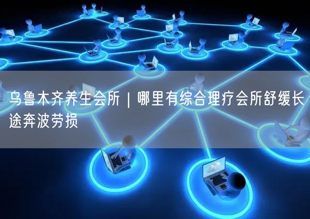 乌鲁木齐养生会所｜哪里有综合理疗会所舒缓长途奔波劳损